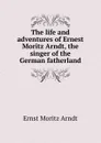 The life and adventures of Ernest Moritz Arndt, the singer of the German fatherland - Ernst Moritz Arndt