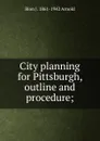 City planning for Pittsburgh, outline and procedure; - Bion J. 1861-1942 Arnold
