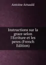 Instructions sur la grace selon l.Ecriture et les peres (French Edition) - Antoine Arnauld