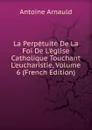 La Perpetuite De La Foi De L.eglise Catholique Touchant L.eucharistie, Volume 6 (French Edition) - Antoine Arnauld