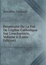 Perpetuite De La Foi De L.eglise Catholique Sur L.eucharistie, Volume 4 (Latin Edition) - Antoine Arnauld
