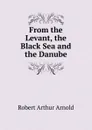 From the Levant, the Black Sea and the Danube - Robert Arthur Arnold