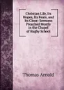 Christian Life, Its Hopes, Its Fears, and Its Close: Sermons Preached Mostly in the Chapel of Rugby School - Thomas Arnold
