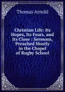 Christian Life: Its Hopes, Its Fears, and Its Close : Sermons, Preached Mostly in the Chapel of Rugby School - Thomas Arnold