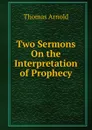 Two Sermons On the Interpretation of Prophecy - Thomas Arnold