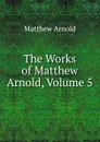 The Works of Matthew Arnold, Volume 5 - Matthew Arnold