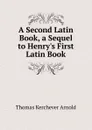 A Second Latin Book, a Sequel to Henry.s First Latin Book - Thomas Kerchever Arnold