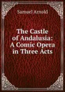 The Castle of Andalusia: A Comic Opera in Three Acts - Samuel Arnold