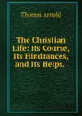The Christian Life: Its Course, Its Hindrances, and Its Helps. . - Thomas Arnold