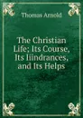 The Christian Life; Its Course, Its Iiindrances, and Its Helps - Thomas Arnold