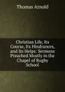 Christian Life, Its Course, Its Hindrances, and Its Helps: Sermons Preached Mostly in the Chapel of Rugby School - Thomas Arnold