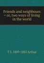 Friends and neighbours . or, two ways of living in the world - T S. 1809-1885 Arthur