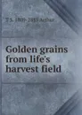 Golden grains from life.s harvest field - T S. 1809-1885 Arthur