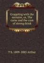 Grappling with the monster, or, The curse and the cure of strong drink - T S. 1809-1885 Arthur