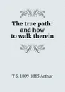 The true path: and how to walk therein - T S. 1809-1885 Arthur