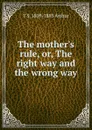 The mother.s rule, or, The right way and the wrong way - T S. 1809-1885 Arthur