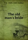The old man.s bride - T S. 1809-1885 Arthur