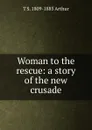 Woman to the rescue: a story of the new crusade - T S. 1809-1885 Arthur