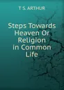 Steps Towards Heaven Or Religion in Common Life - T S. Arthur