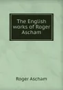 The English works of Roger Ascham - Roger Ascham
