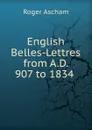 English Belles-Lettres from A.D. 907 to 1834 . - Roger Ascham