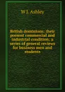 British dominions: their present commercial and industrial condition; a series of general reviews for business men and students - W J. Ashley