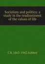 Socialism and politics: a study in the readjustment of the values of life - C R. 1863-1942 Ashbee