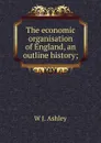 The economic organisation of England, an outline history; - W J. Ashley