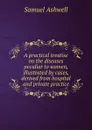 A practical treatise on the diseases peculiar to women, illustrated by cases, derived from hospital and private practice - Samuel Ashwell