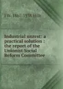 Industrial unrest: a practical solution : the report of the Unionist Social Reform Committee - J W. 1867-1938 Hills