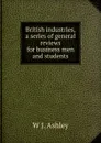 British industries, a series of general reviews for business men and students - W J. Ashley