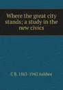 Where the great city stands; a study in the new civics - C R. 1863-1942 Ashbee