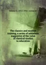 The classics and modern training, a series of addresses suggestive of the value of classical studies to education - Sidney G. 1852-1911 Ashmore