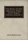 The Works of John Robinson: Pastor of the Pilgrim Fathers, Volume 1 - John Robinson