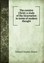 The creative Christ; a study of the Incarnation in terms of modern thought - Edward Staples Drown