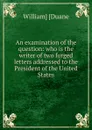 An examination of the question: who is the writer of two forged letters addressed to the President of the United States - William] [Duane