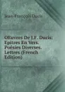 OEuvres De J.F. Ducis: Epitres En Vers. Poesies Diverses. Lettres (French Edition) - Jean-François Ducis