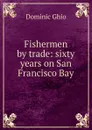 Fishermen by trade: sixty years on San Francisco Bay - Dominic Ghio