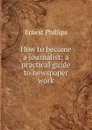 How to become a journalist: a practical guide to newspaper work - Ernest Phillips