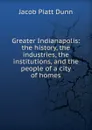 Greater Indianapolis: the history, the industries, the institutions, and the people of a city of homes - Jacob Piatt Dunn