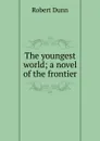 The youngest world; a novel of the frontier - Robert Dunn