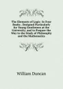 The Elements of Logic: In Four Books . Designed Particularly for Young Gentlemen at the University; and to Prepare the Way to the Study of Philosophy and the Mathematics - William Duncan
