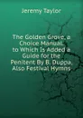 The Golden Grove, a Choice Manual. to Which Is Added a Guide for the Penitent By B. Duppa, Also Festival Hymns - Jeremy Taylor