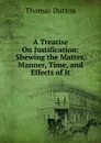 A Treatise On Justification: Shewing the Matter, Manner, Time, and Effects of It - Thomas Dutton