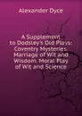 A Supplement to Dodsley.s Old Plays: Coventry Mysteries. Marriage of Wit and Wisdom. Moral Play of Wit and Science - Dyce Alexander