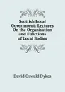 Scottish Local Government: Lectures On the Organisation and Functions of Local Bodies - David Oswald Dykes