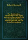 The death duties: comprising estate, legacy and succession duties with decided cases, forms, notes on practice and the text of the statutes - Robert Dymond