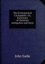 The Ecclesiastical Cyclopaedia: Or, Dictionary of Christian Antiquities and Sects . - John Eadie