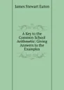 A Key to the Common School Arithmetic: Giving Answers to the Examples - James Stewart Eaton