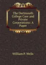 The Dartmouth College Case and Private Corporations: A Paper - William P. Wells